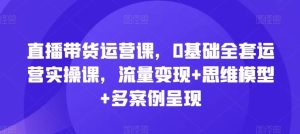 直播带货运营课，0基础全套运营实操课，流量变现+思维模型+多案例呈现-网创资源总站