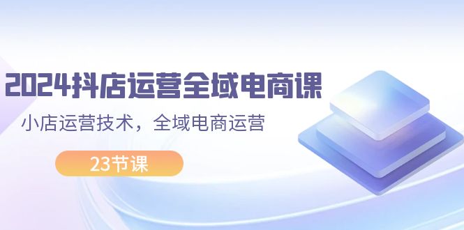 (11898期)2024抖店运营-全域电商课,小店运营技术,全域电商运营(23节课)-网创资源总站