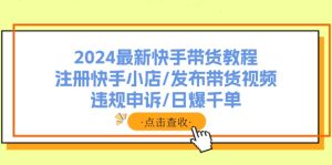 （11938期）2024最新快手带货教程：注册快手小店/发布带货视频/违规申诉/日爆千单-网创资源总站
