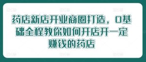 药店新店开业商圈打造,0基础全程教你如何开店开一定赚钱的药店-网创资源总站