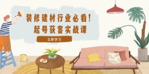 装修-建材行业必看!起号获客实战课:精准定位+爆款视频+高效运营-网创资源总站