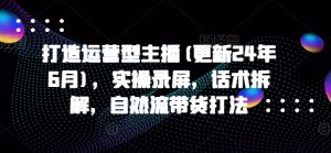 打造运营型主播(更新25年8月),实操录屏,话术拆解,自然流带货打法-网创资源总站