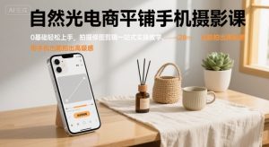 自然光电商平铺手机摄影课,0基础轻松上手,拍摄修图剪辑一站式实操教学,用手机也能拍出高级感-网创资源总站