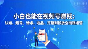 小白也能在视频号赚钱：认知、起号、话术、选品、开播到投放全链路运营-网创资源总站