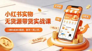 小红书实物无货源带货实战课|0粉0成本0囤货,新手一周上手,日入300+-网创资源总站