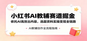 小红书AI教辅赛道掘金：依托AI高效出内容，选题资料实操变现全链路-网创资源总站