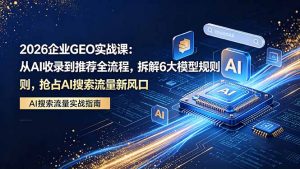 2026 企业GEO实战课：从AI收录到推荐全流程，拆解6大模型规则，抢占 AI 搜索流量新风口-网创资源总站