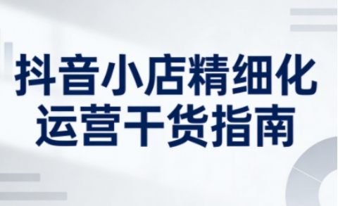 抖音小店精细化运营干货指南新版，助力商家系统提升店铺运营能力(更新26年5月)-网创资源总站